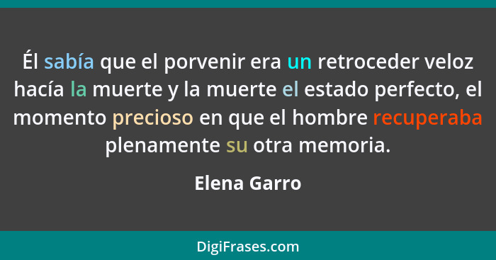 Él sabía que el porvenir era un retroceder veloz hacía la muerte y la muerte el estado perfecto, el momento precioso en que el hombre re... - Elena Garro