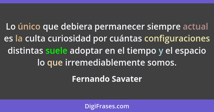 Lo único que debiera permanecer siempre actual es la culta curiosidad por cuántas configuraciones distintas suele adoptar en el tie... - Fernando Savater