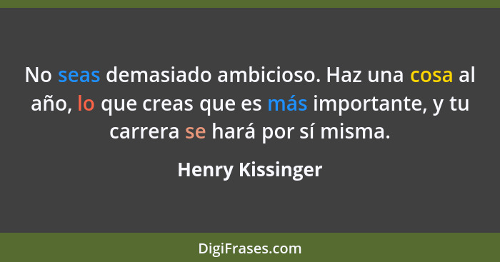 No seas demasiado ambicioso. Haz una cosa al año, lo que creas que es más importante, y tu carrera se hará por sí misma.... - Henry Kissinger