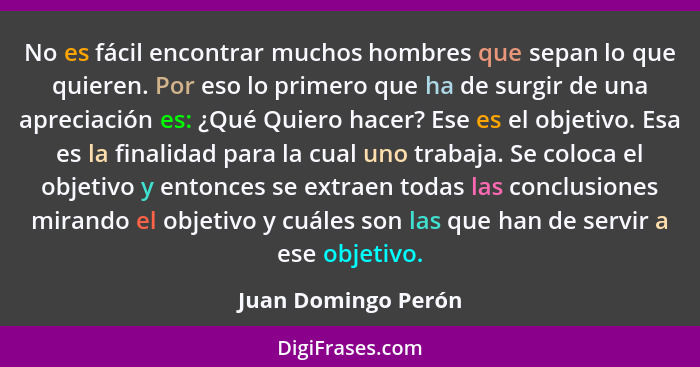 No es fácil encontrar muchos hombres que sepan lo que quieren. Por eso lo primero que ha de surgir de una apreciación es: ¿Qué Qu... - Juan Domingo Perón
