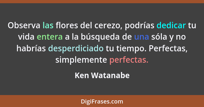 Observa las flores del cerezo, podrías dedicar tu vida entera a la búsqueda de una sóla y no habrías desperdiciado tu tiempo. Perfectas... - Ken Watanabe