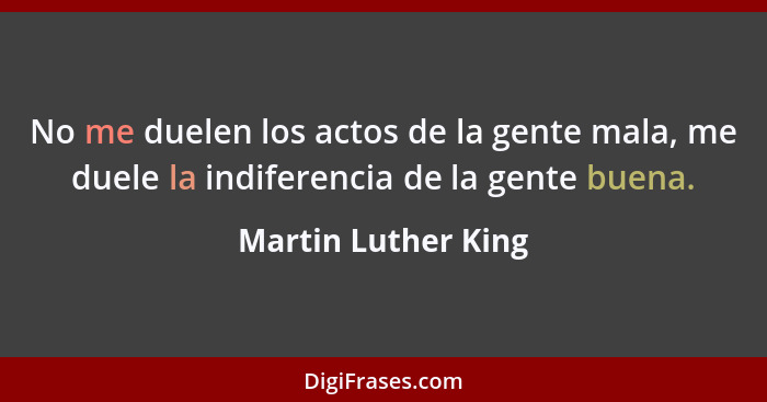 No me duelen los actos de la gente mala, me duele la indiferencia de la gente buena.... - Martin Luther King