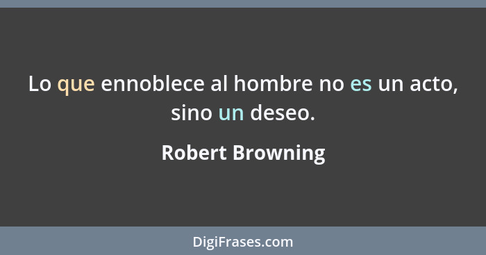 Lo que ennoblece al hombre no es un acto, sino un deseo.... - Robert Browning