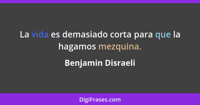 La vida es demasiado corta para que la hagamos mezquina.... - Benjamin Disraeli