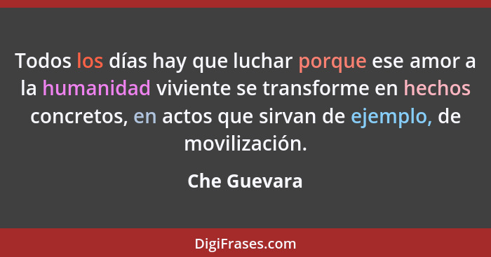 Todos los días hay que luchar porque ese amor a la humanidad viviente se transforme en hechos concretos, en actos que sirvan de ejemplo,... - Che Guevara