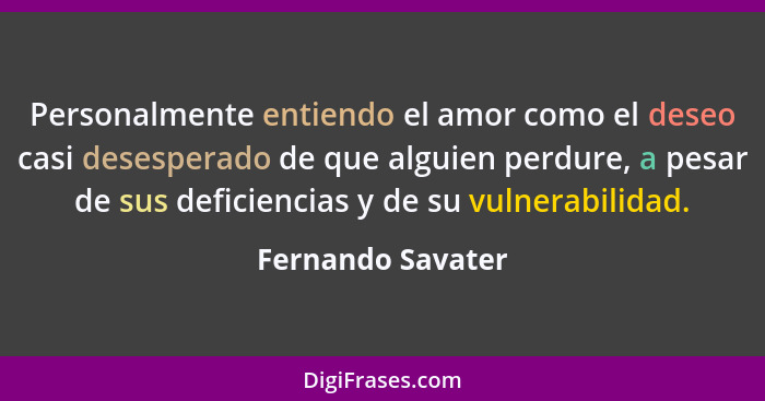 Personalmente entiendo el amor como el deseo casi desesperado de que alguien perdure, a pesar de sus deficiencias y de su vulnerabi... - Fernando Savater