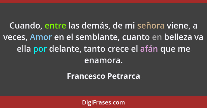 Cuando, entre las demás, de mi señora viene, a veces, Amor en el semblante, cuanto en belleza va ella por delante, tanto crece el... - Francesco Petrarca