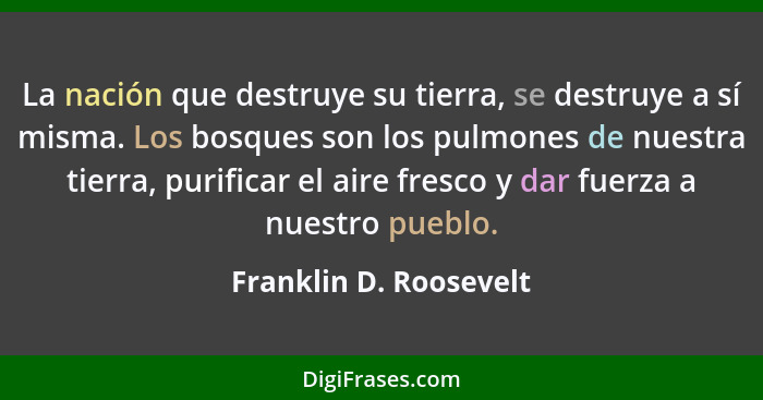 La nación que destruye su tierra, se destruye a sí misma. Los bosques son los pulmones de nuestra tierra, purificar el aire fr... - Franklin D. Roosevelt