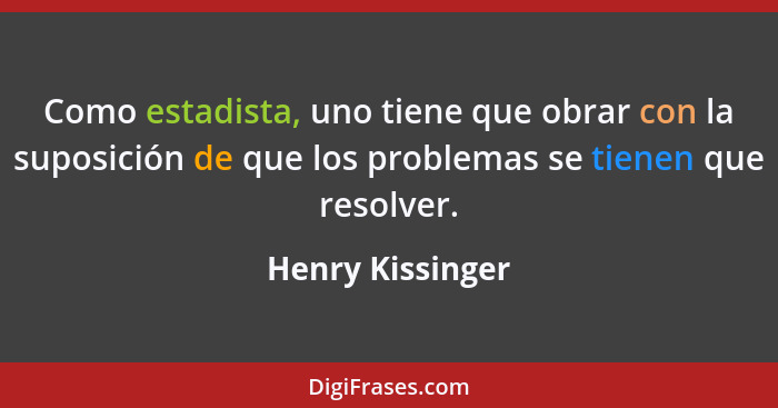 Como estadista, uno tiene que obrar con la suposición de que los problemas se tienen que resolver.... - Henry Kissinger
