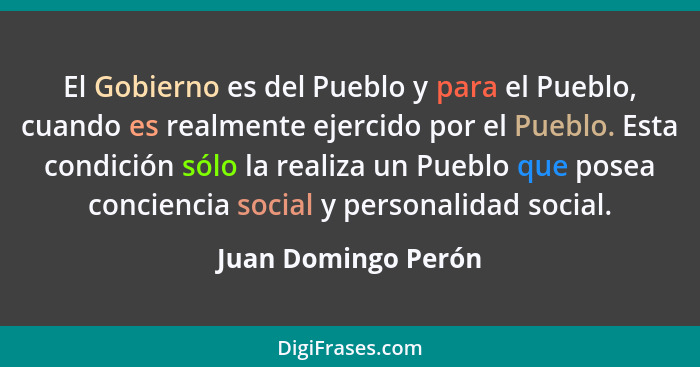 El Gobierno es del Pueblo y para el Pueblo, cuando es realmente ejercido por el Pueblo. Esta condición sólo la realiza un Pueblo... - Juan Domingo Perón