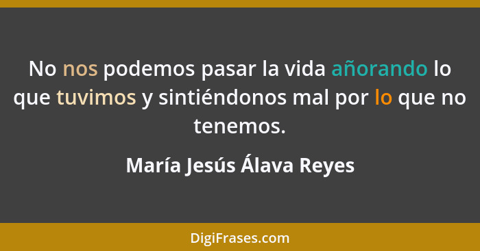 No nos podemos pasar la vida añorando lo que tuvimos y sintiéndonos mal por lo que no tenemos.... - María Jesús Álava Reyes