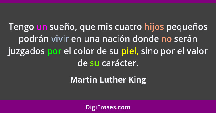 Tengo un sueño, que mis cuatro hijos pequeños podrán vivir en una nación donde no serán juzgados por el color de su piel, sino po... - Martin Luther King