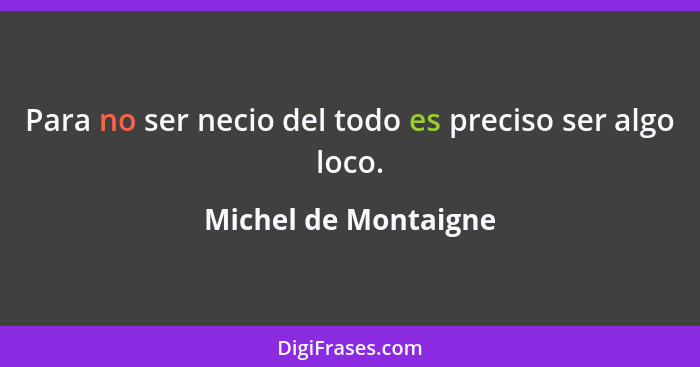 Para no ser necio del todo es preciso ser algo loco.... - Michel de Montaigne