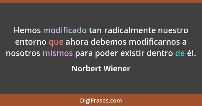 Hemos modificado tan radicalmente nuestro entorno que ahora debemos modificarnos a nosotros mismos para poder existir dentro de él.... - Norbert Wiener