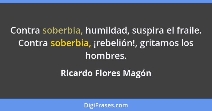 Contra soberbia, humildad, suspira el fraile. Contra soberbia, ¡rebelión!, gritamos los hombres.... - Ricardo Flores Magón