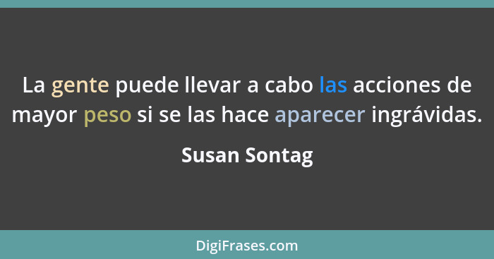 La gente puede llevar a cabo las acciones de mayor peso si se las hace aparecer ingrávidas.... - Susan Sontag