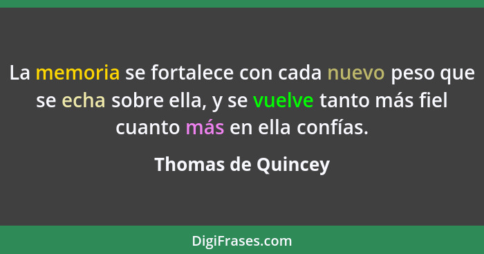 La memoria se fortalece con cada nuevo peso que se echa sobre ella, y se vuelve tanto más fiel cuanto más en ella confías.... - Thomas de Quincey