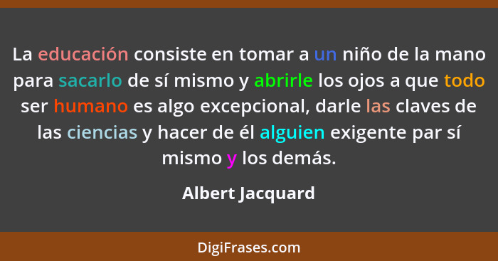 La educación consiste en tomar a un niño de la mano para sacarlo de sí mismo y abrirle los ojos a que todo ser humano es algo excepc... - Albert Jacquard