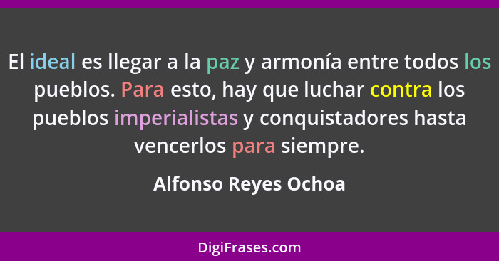 El ideal es llegar a la paz y armonía entre todos los pueblos. Para esto, hay que luchar contra los pueblos imperialistas y conq... - Alfonso Reyes Ochoa