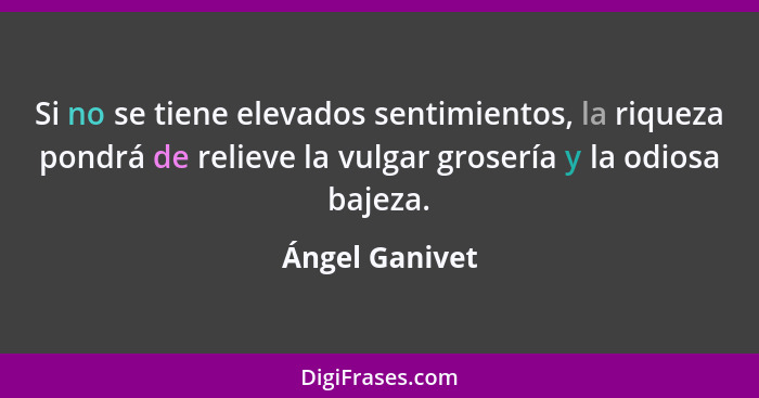 Si no se tiene elevados sentimientos, la riqueza pondrá de relieve la vulgar grosería y la odiosa bajeza.... - Ángel Ganivet