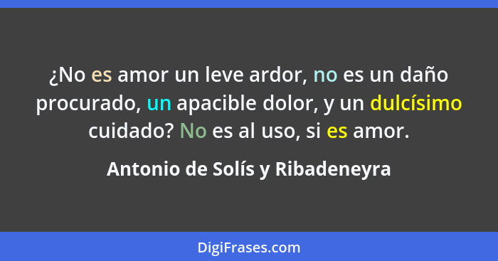 ¿No es amor un leve ardor, no es un daño procurado, un apacible dolor, y un dulcísimo cuidado? No es al uso, si es am... - Antonio de Solís y Ribadeneyra