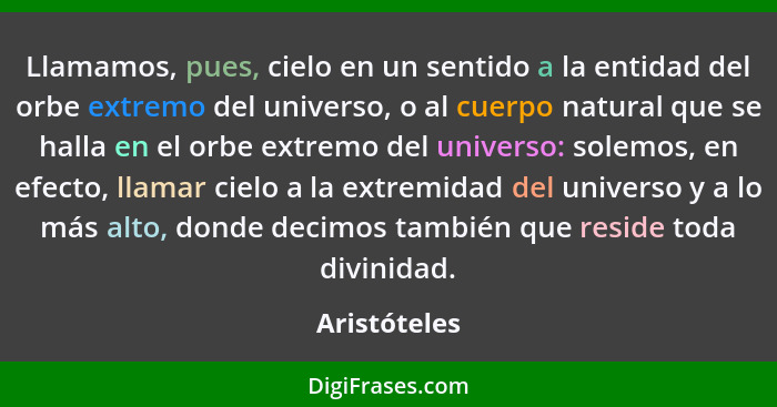 Llamamos, pues, cielo en un sentido a la entidad del orbe extremo del universo, o al cuerpo natural que se halla en el orbe extremo del... - Aristóteles