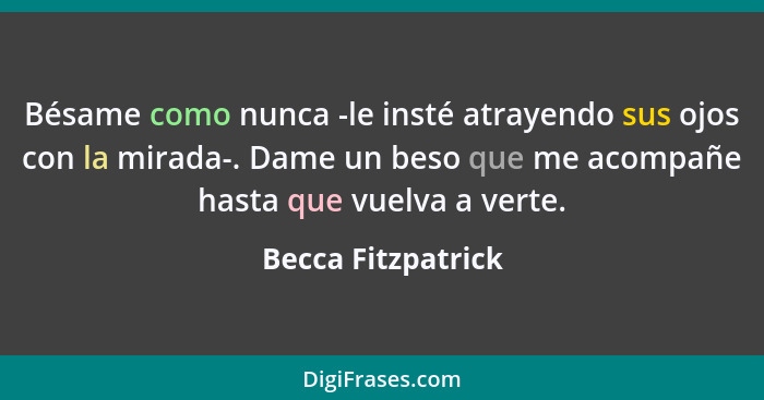 Bésame como nunca -le insté atrayendo sus ojos con la mirada-. Dame un beso que me acompañe hasta que vuelva a verte.... - Becca Fitzpatrick