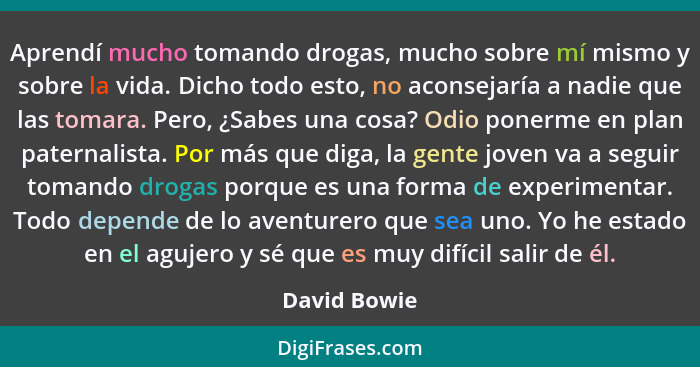 Aprendí mucho tomando drogas, mucho sobre mí mismo y sobre la vida. Dicho todo esto, no aconsejaría a nadie que las tomara. Pero, ¿Sabes... - David Bowie