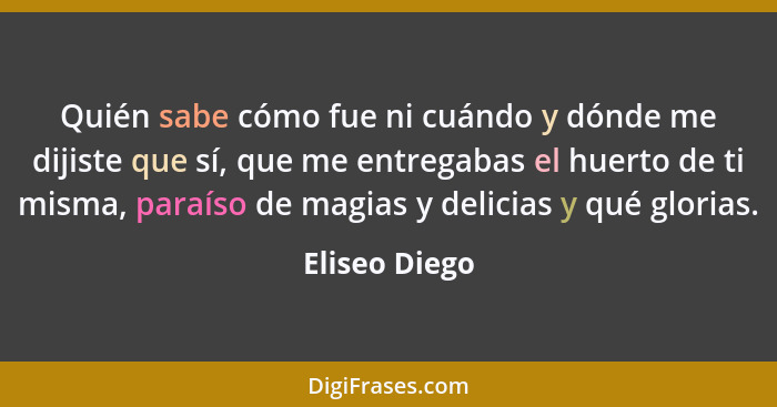 Quién sabe cómo fue ni cuándo y dónde me dijiste que sí, que me entregabas el huerto de ti misma, paraíso de magias y delicias y qué gl... - Eliseo Diego