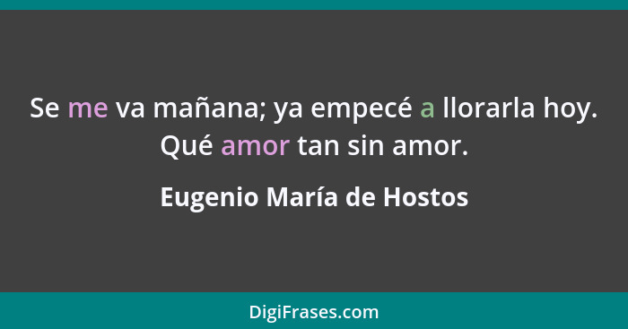 Se me va mañana; ya empecé a llorarla hoy. Qué amor tan sin amor.... - Eugenio María de Hostos