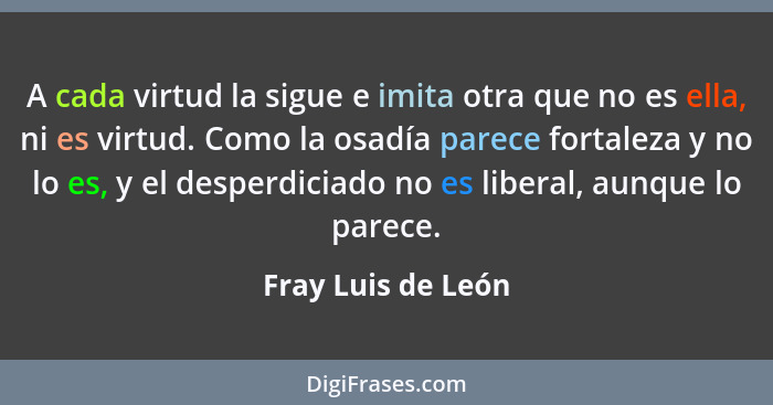 A cada virtud la sigue e imita otra que no es ella, ni es virtud. Como la osadía parece fortaleza y no lo es, y el desperdiciado n... - Fray Luis de León