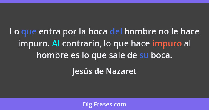 Lo que entra por la boca del hombre no le hace impuro. Al contrario, lo que hace impuro al hombre es lo que sale de su boca.... - Jesús de Nazaret