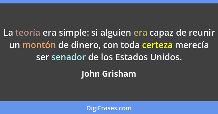 La teoría era simple: si alguien era capaz de reunir un montón de dinero, con toda certeza merecía ser senador de los Estados Unidos.... - John Grisham