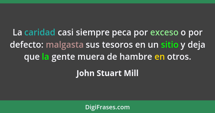 La caridad casi siempre peca por exceso o por defecto: malgasta sus tesoros en un sitio y deja que la gente muera de hambre en otro... - John Stuart Mill