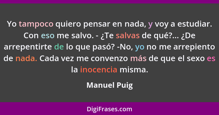 Yo tampoco quiero pensar en nada, y voy a estudiar. Con eso me salvo. - ¿Te salvas de qué?... ¿De arrepentirte de lo que pasó? -No, yo n... - Manuel Puig