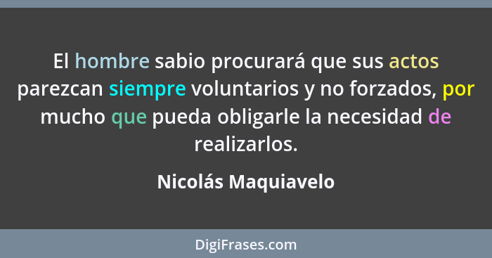 El hombre sabio procurará que sus actos parezcan siempre voluntarios y no forzados, por mucho que pueda obligarle la necesidad de... - Nicolás Maquiavelo