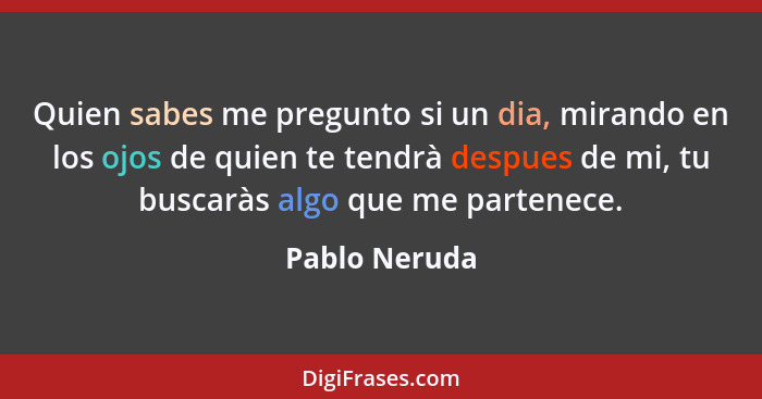 Quien sabes me pregunto si un dia, mirando en los ojos de quien te tendrà despues de mi, tu buscaràs algo que me partenece.... - Pablo Neruda