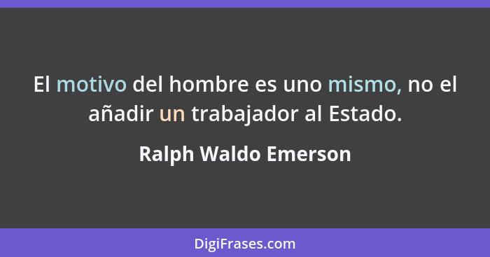 El motivo del hombre es uno mismo, no el añadir un trabajador al Estado.... - Ralph Waldo Emerson