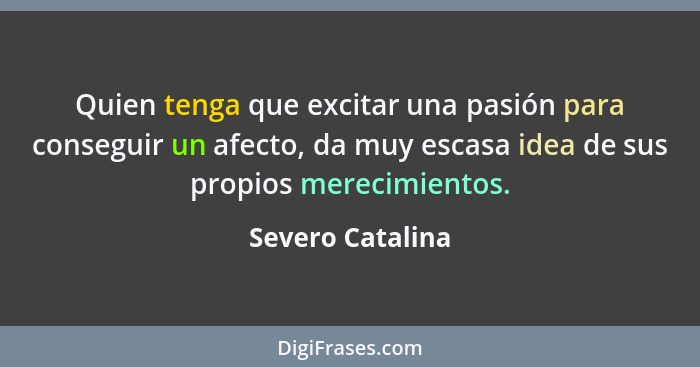 Quien tenga que excitar una pasión para conseguir un afecto, da muy escasa idea de sus propios merecimientos.... - Severo Catalina