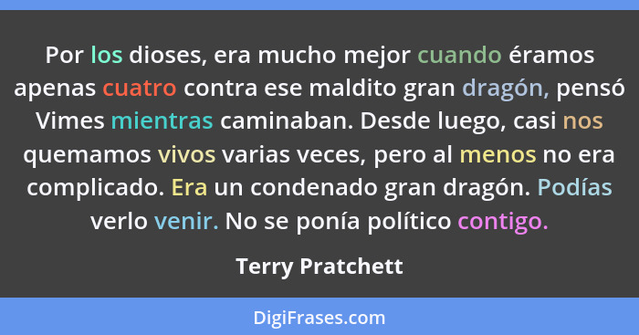 Por los dioses, era mucho mejor cuando éramos apenas cuatro contra ese maldito gran dragón, pensó Vimes mientras caminaban. Desde lu... - Terry Pratchett