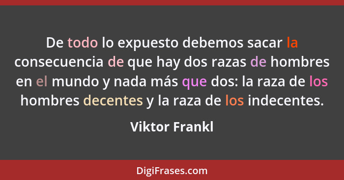 De todo lo expuesto debemos sacar la consecuencia de que hay dos razas de hombres en el mundo y nada más que dos: la raza de los hombr... - Viktor Frankl