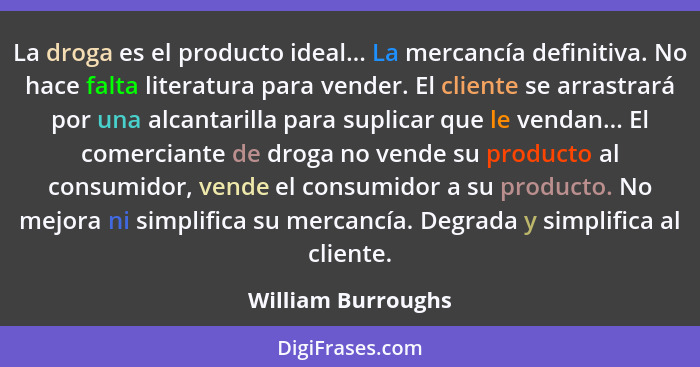 La droga es el producto ideal... La mercancía definitiva. No hace falta literatura para vender. El cliente se arrastrará por una a... - William Burroughs