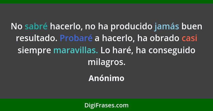 No sabré hacerlo, no ha producido jamás buen resultado. Probaré a hacerlo, ha obrado casi siempre maravillas. Lo haré, ha conseguido milagro... - Anónimo