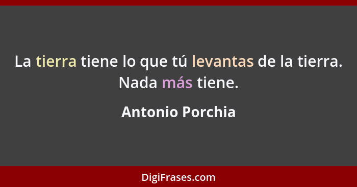 La tierra tiene lo que tú levantas de la tierra. Nada más tiene.... - Antonio Porchia