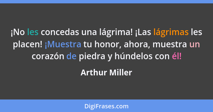 ¡No les concedas una lágrima! ¡Las lágrimas les placen! ¡Muestra tu honor, ahora, muestra un corazón de piedra y húndelos con él!... - Arthur Miller