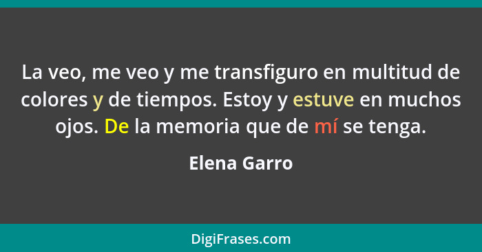 La veo, me veo y me transfiguro en multitud de colores y de tiempos. Estoy y estuve en muchos ojos. De la memoria que de mí se tenga.... - Elena Garro