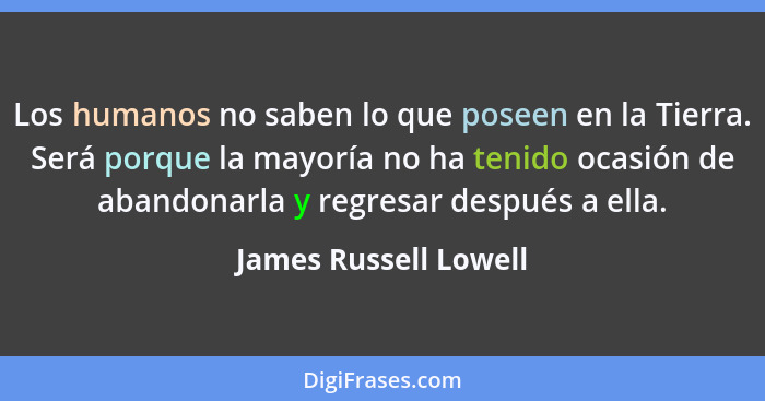 Los humanos no saben lo que poseen en la Tierra. Será porque la mayoría no ha tenido ocasión de abandonarla y regresar después... - James Russell Lowell