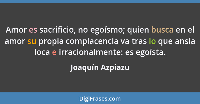 Amor es sacrificio, no egoísmo; quien busca en el amor su propia complacencia va tras lo que ansía loca e irracionalmente: es egoíst... - Joaquín Azpiazu