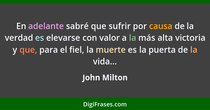 En adelante sabré que sufrir por causa de la verdad es elevarse con valor a la más alta victoria y que, para el fiel, la muerte es la pu... - John Milton