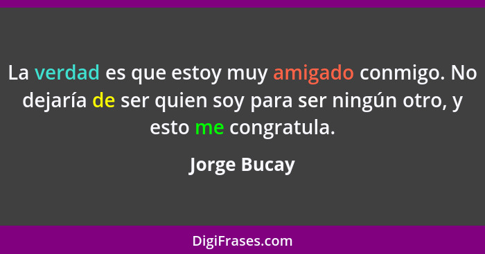 La verdad es que estoy muy amigado conmigo. No dejaría de ser quien soy para ser ningún otro, y esto me congratula.... - Jorge Bucay